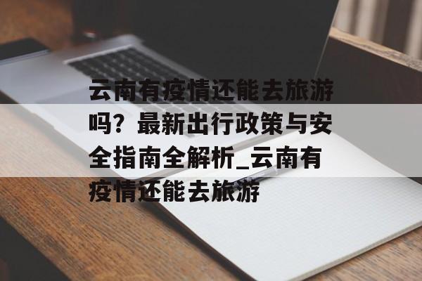 云南有疫情还能去旅游吗？最新出行政策与安全指南全解析_云南有疫情还能去旅游