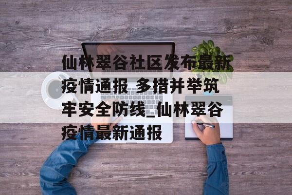 仙林翠谷社区发布最新疫情通报 多措并举筑牢安全防线_仙林翠谷疫情最新通报