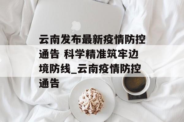 云南发布最新疫情防控通告 科学精准筑牢边境防线_云南疫情防控通告