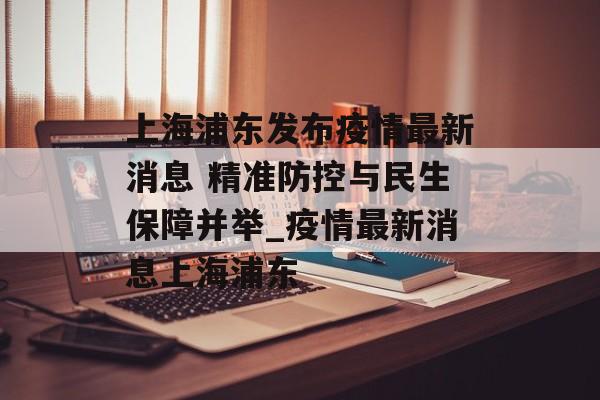 上海浦东发布疫情最新消息 精准防控与民生保障并举_疫情最新消息上海浦东