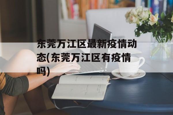 东莞万江区最新疫情动态(东莞万江区有疫情吗)