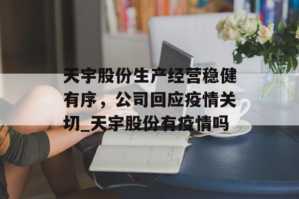 天宇股份生产经营稳健有序，公司回应疫情关切_天宇股份有疫情吗