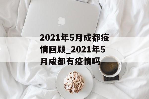 2021年5月成都疫情回顾_2021年5月成都有疫情吗