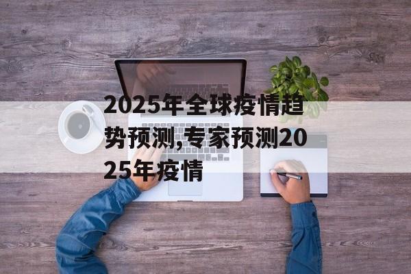 2025年全球疫情趋势预测,专家预测2025年疫情