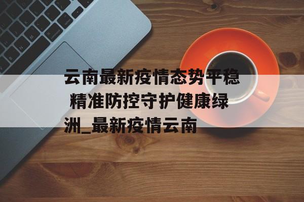 云南最新疫情态势平稳 精准防控守护健康绿洲_最新疫情云南