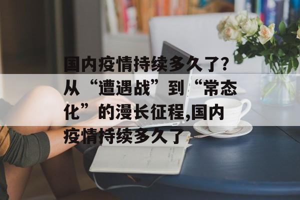 国内疫情持续多久了？从“遭遇战”到“常态化”的漫长征程,国内疫情持续多久了