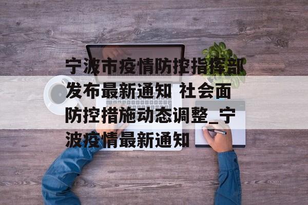 宁波市疫情防控指挥部发布最新通知 社会面防控措施动态调整_宁波疫情最新通知