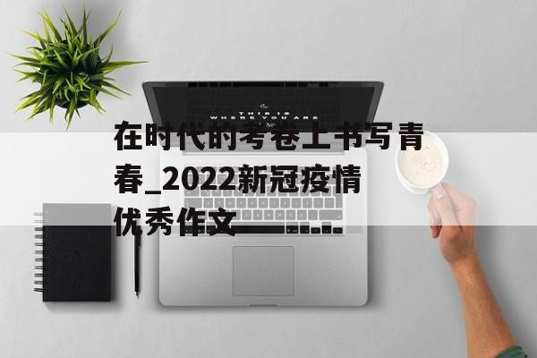在时代的考卷上书写青春_2022新冠疫情优秀作文