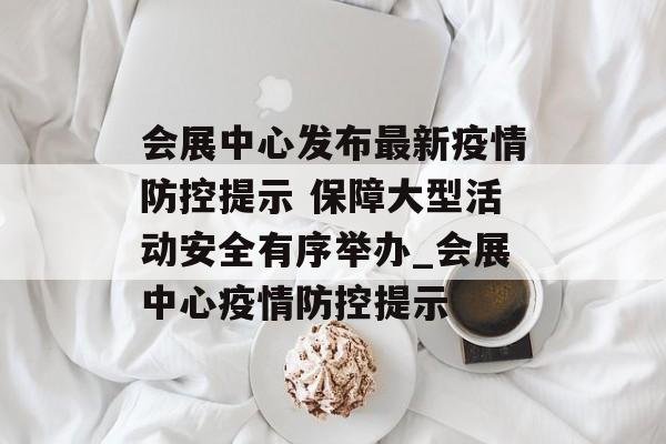 会展中心发布最新疫情防控提示 保障大型活动安全有序举办_会展中心疫情防控提示