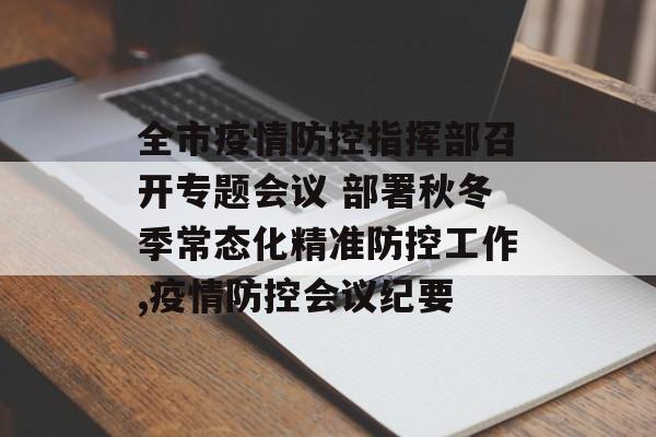 全市疫情防控指挥部召开专题会议 部署秋冬季常态化精准防控工作,疫情防控会议纪要