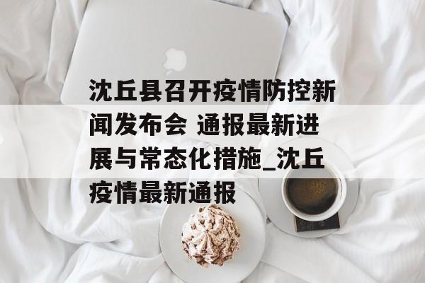 沈丘县召开疫情防控新闻发布会 通报最新进展与常态化措施_沈丘疫情最新通报