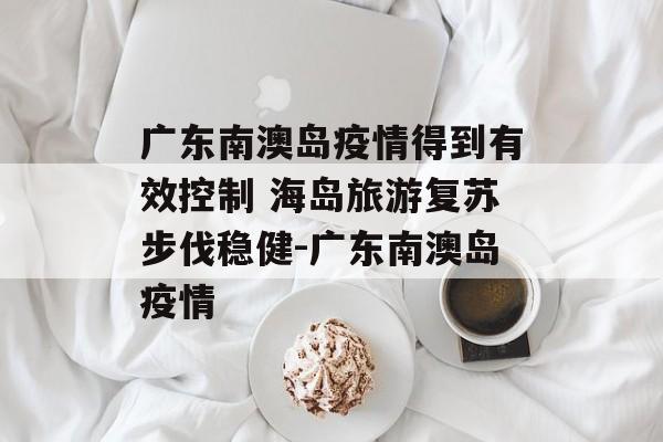 广东南澳岛疫情得到有效控制 海岛旅游复苏步伐稳健-广东南澳岛疫情