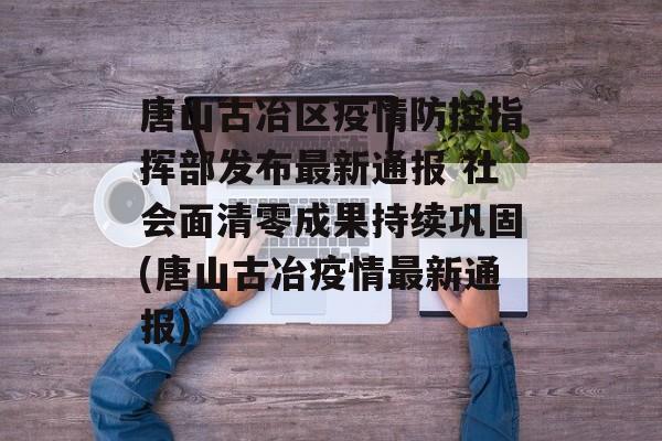 唐山古冶区疫情防控指挥部发布最新通报 社会面清零成果持续巩固(唐山古冶疫情最新通报)