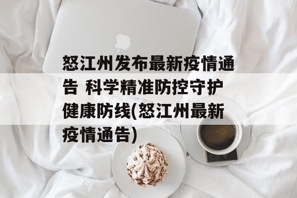 怒江州发布最新疫情通告 科学精准防控守护健康防线(怒江州最新疫情通告)