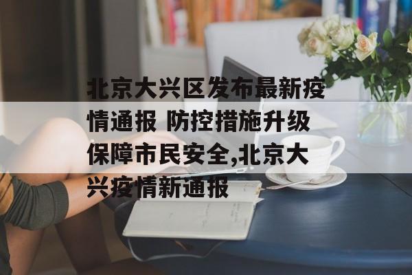 北京大兴区发布最新疫情通报 防控措施升级保障市民安全,北京大兴疫情新通报