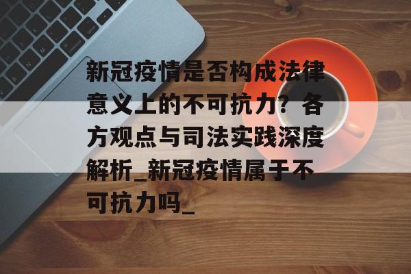 新冠疫情是否构成法律意义上的不可抗力？各方观点与司法实践深度解析_新冠疫情属于不可抗力吗_