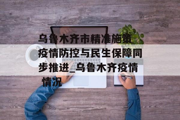 乌鲁木齐市精准施策 疫情防控与民生保障同步推进_乌鲁木齐疫情 情况