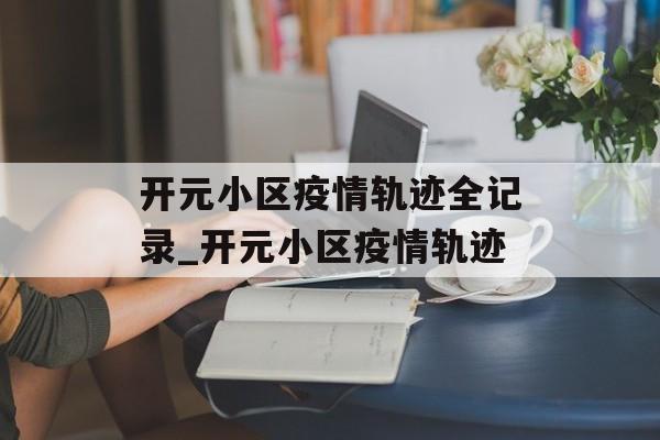 开元小区疫情轨迹全记录_开元小区疫情轨迹